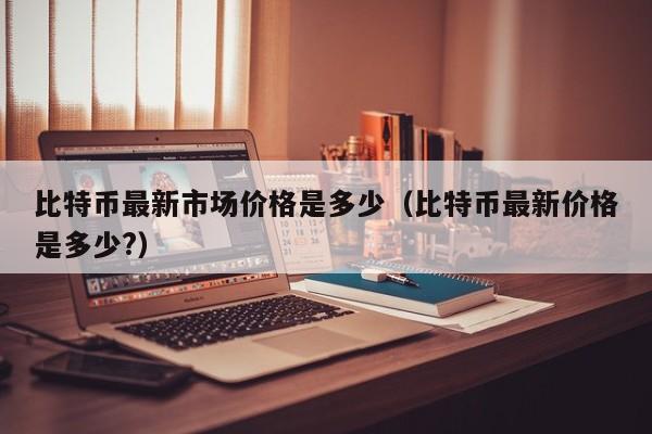 比特币最新市场价格是多少（比特币最新价格是多少?）