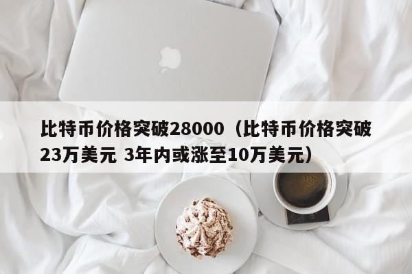 比特币价格突破28000（比特币价格突破23万美元 3年内或涨至10万美元）