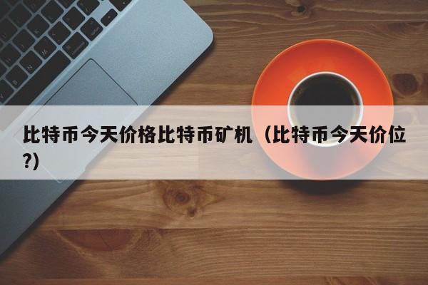 比特币今天价格比特币矿机（比特币今天价位?）