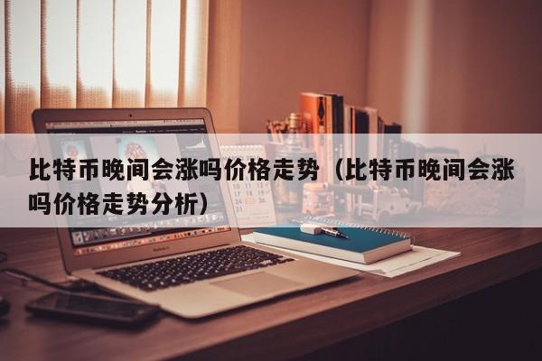 比特币晚间会涨吗价格走势（比特币晚间会涨吗价格走势分析）