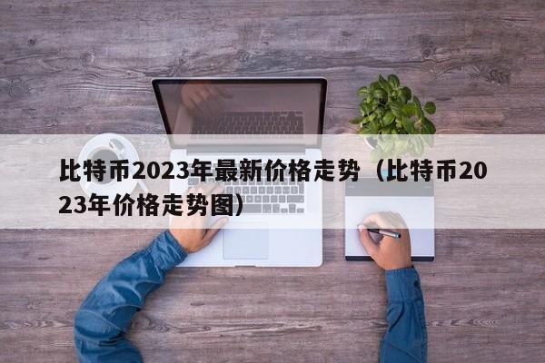 比特币2023年最新价格走势（比特币2023年价格走势图）