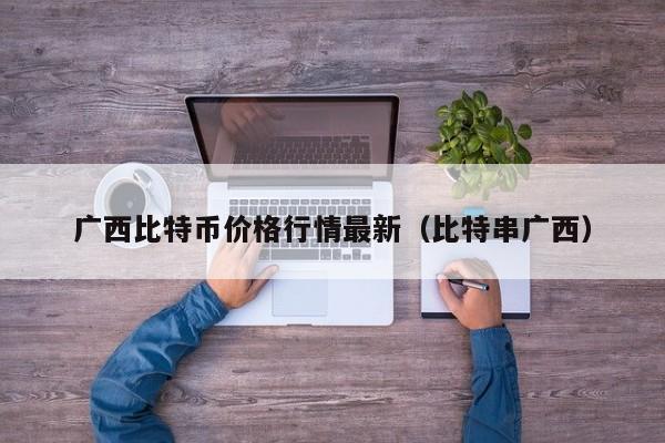 广西比特币价格行情最新（比特串广西）
