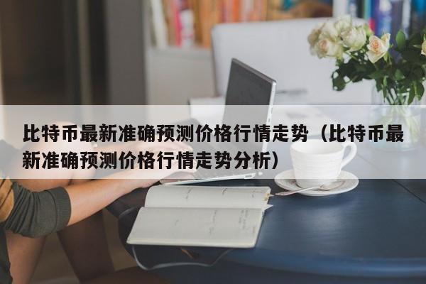 比特币最新准确预测价格行情走势（比特币最新准确预测价格行情走势分析）