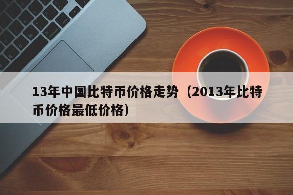 13年中国比特币价格走势（2013年比特币价格最低价格）