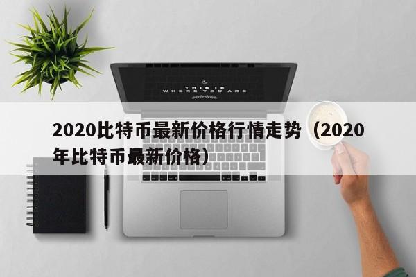 2020比特币最新价格行情走势（2020年比特币最新价格）