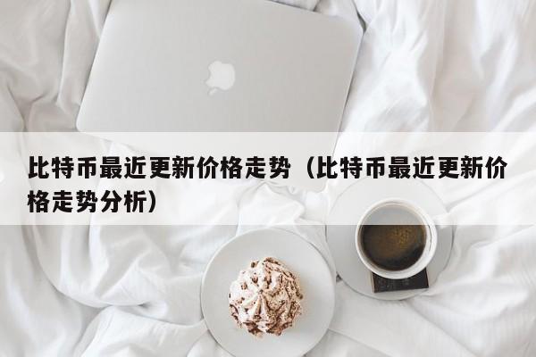 比特币最近更新价格走势（比特币最近更新价格走势分析）