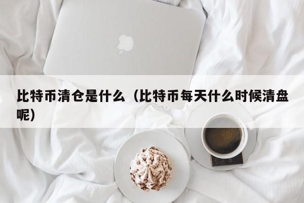 比特币清仓是什么（比特币每天什么时候清盘呢）