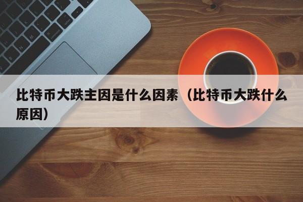 比特币大跌主因是什么因素（比特币大跌什么原因）