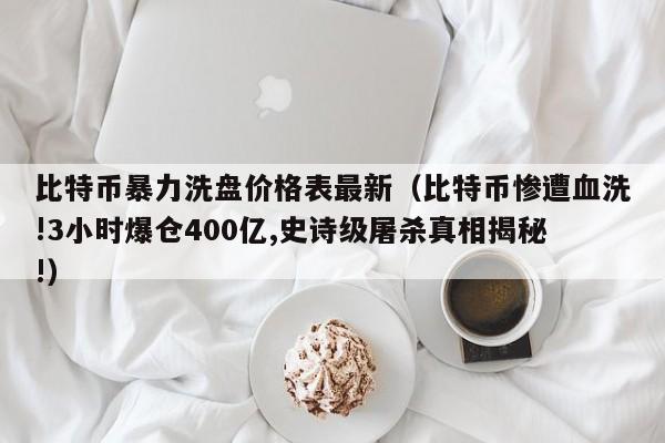 比特币暴力洗盘价格表最新（比特币惨遭血洗!3小时爆仓400亿,史诗级屠杀真相揭秘!）
