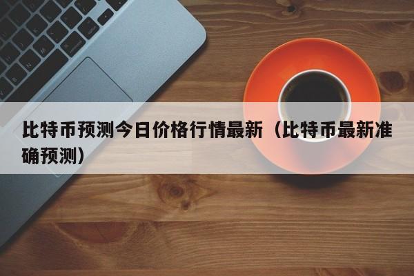 比特币预测今日价格行情最新（比特币最新准确预测）