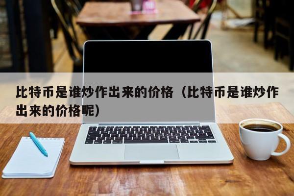 比特币是谁炒作出来的价格（比特币是谁炒作出来的价格呢）