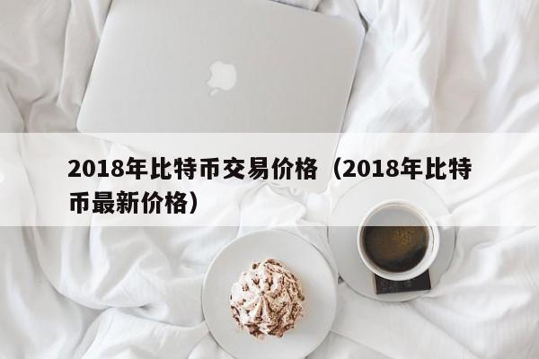 2018年比特币交易价格（2018年比特币最新价格）