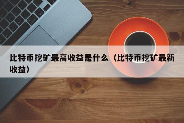 比特币挖矿最高收益是什么（比特币挖矿最新收益）