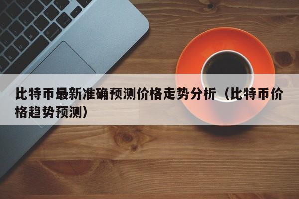 比特币最新准确预测价格走势分析（比特币价格趋势预测）