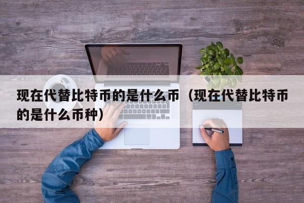 现在代替比特币的是什么币（现在代替比特币的是什么币种）