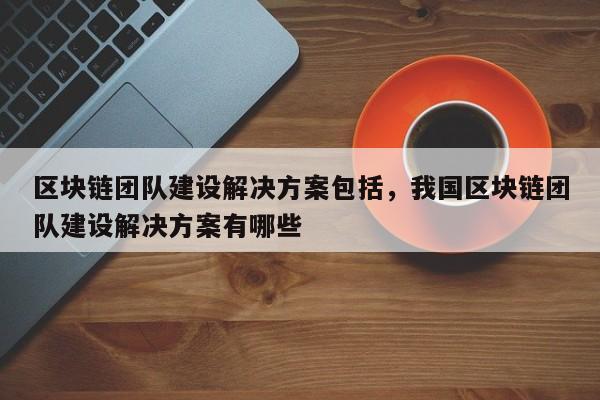 区块链团队建设解决方案包括，我国区块链团队建设解决方案有哪些