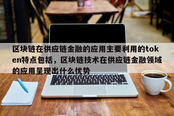 区块链在供应链金融的应用主要利用的token特点包括，区块链技术在供应链金融领域的应用呈现出什么优势