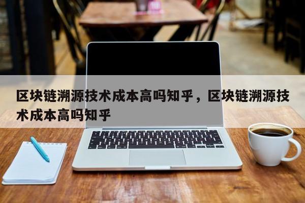 区块链溯源技术成本高吗知乎，区块链溯源技术成本高吗知乎
