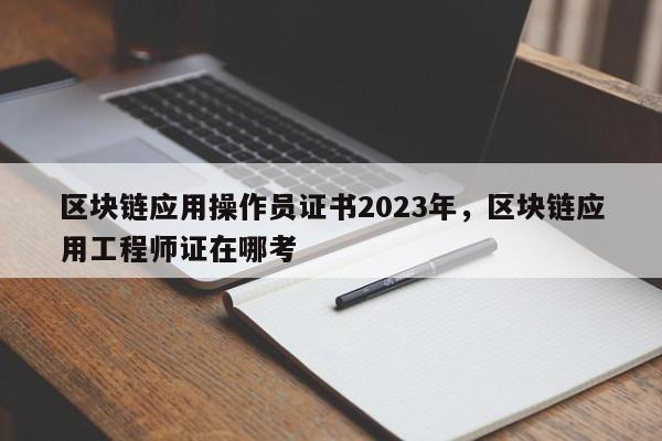 区块链应用操作员证书2023年，区块链应用工程师证在哪考