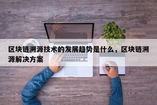 区块链溯源技术的发展趋势是什么，区块链溯源解决方案