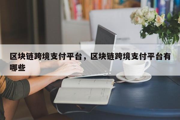 区块链跨境支付平台，区块链跨境支付平台有哪些