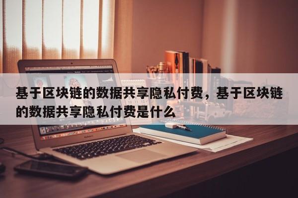 基于区块链的数据共享隐私付费，基于区块链的数据共享隐私付费是什么