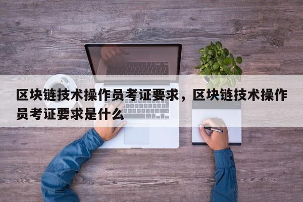 区块链技术操作员考证要求，区块链技术操作员考证要求是什么