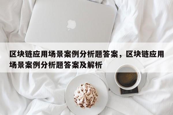 区块链应用场景案例分析题答案，区块链应用场景案例分析题答案及解析