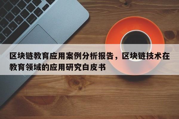 区块链教育应用案例分析报告，区块链技术在教育领域的应用研究白皮书