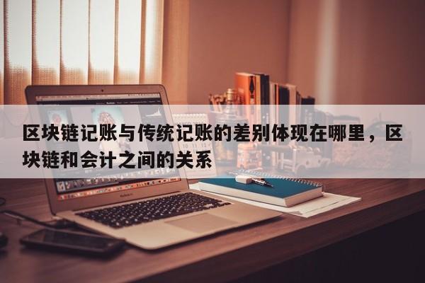 区块链记账与传统记账的差别体现在哪里，区块链和会计之间的关系