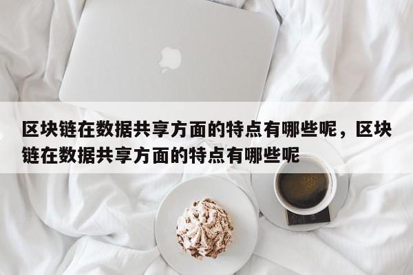 区块链在数据共享方面的特点有哪些呢,区块链在数据共享方面的特点有哪些呢