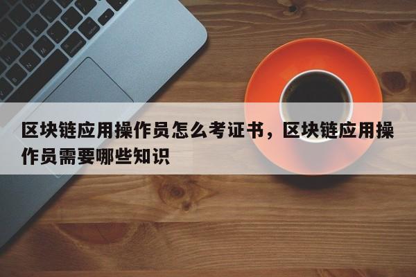 区块链应用操作员怎么考证书，区块链应用操作员需要哪些知识