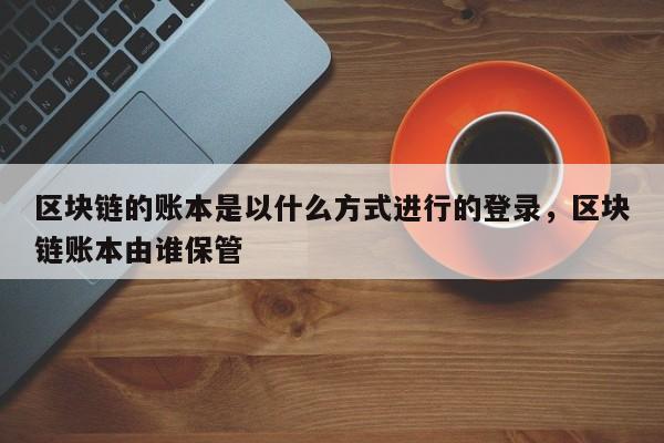 区块链的账本是以什么方式进行的登录,区块链账本由谁保管