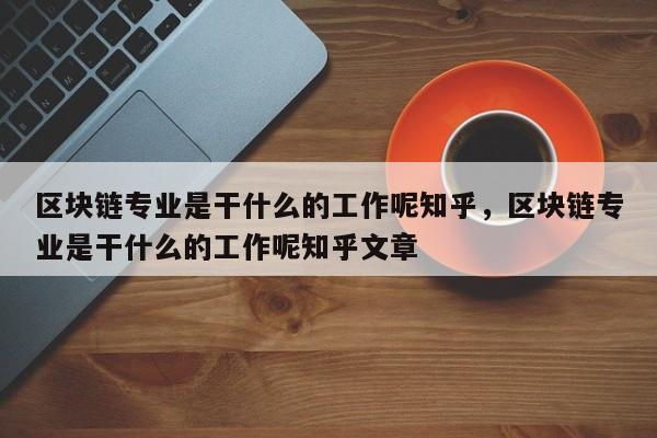 区块链专业是干什么的工作呢知乎，区块链专业是干什么的工作呢知乎文章