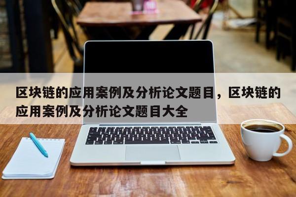 区块链的应用案例及分析论文题目，区块链的应用案例及分析论文题目大全