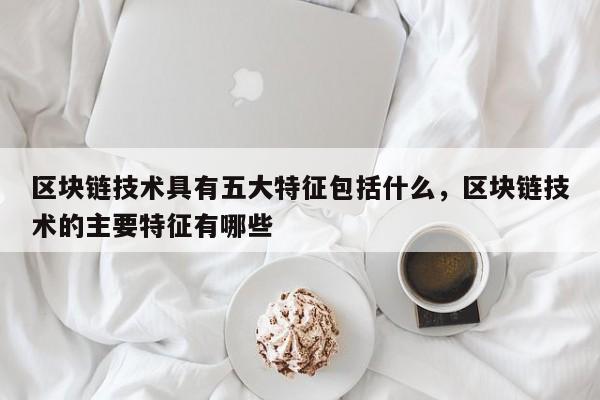 区块链技术具有五大特征包括什么，区块链技术的主要特征有哪些