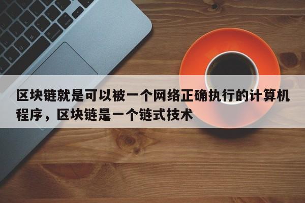 区块链就是可以被一个网络正确执行的计算机程序，区块链是一个链式技术