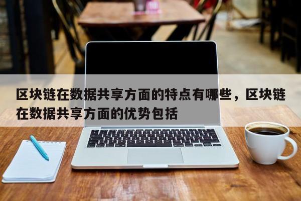 区块链在数据共享方面的特点有哪些,区块链在数据共享方面的优势包括
