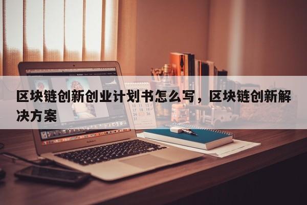 区块链创新创业计划书怎么写，区块链创新解决方案