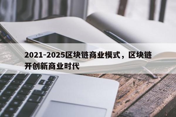 2021-2025区块链商业模式，区块链开创新商业时代