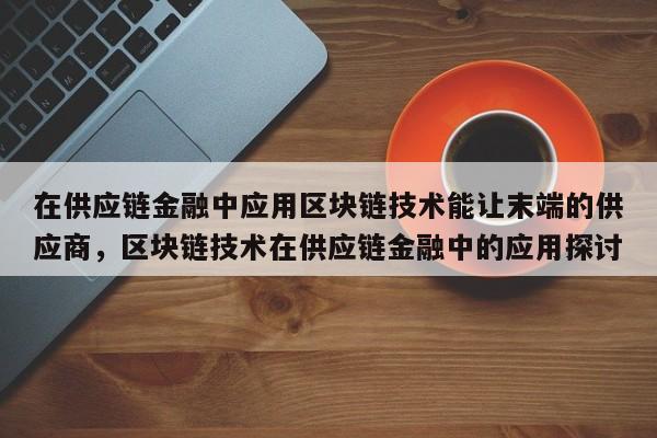 在供应链金融中应用区块链技术能让末端的供应商，区块链技术在供应链金融中的应用探讨